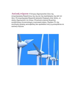 Αιολική ενέργεια: Ο άνεμος δημιουργείται λόγω της
ανομοιόμορφης θερμάνσεως της γης και της ατμόσφαιρας της από τον
ήλιο. Η ανομοιόμορφη θέρμανση προκαλεί διαφορές στην πίεση , οι
οποίες δημιουργούν τον άνεμο. Η αιολική ενέργεια θεωρείται
ανεξάντλητος ή ανανεώσιμος ενεργειακός πόρος. Περίπου 2% της
συνολικής ηλιακής ακτινοβολίας που προσπίπτει στη γη μετατρέπεται σε
αιολική ενέργεια.
 