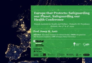 Europe that Protects: Safeguarding
our Planet, Safeguarding our
Health Conference
Finnish Institute for Health and Welfare - Finland’s EU Presidency
Helsinki, Dec 3rd & 4th, 2019
Prof. Josep M. Antó
ISGlobal (Barcelona Institute for Global Health), IMIM (Hospital del
Mar Research Institute), UPF (Pompeu Fabra University)
 