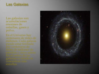 Las Galaxias


Las galaxias son
acumulaciones
enormes de
estrellas, gases y
polvo.
En el Universo hay
centenares de miles de
millones. Cada galaxia
puede estar formada
por centenares de
miles de millones de
estrellas y otros astros.
En el centro de las
galaxias es donde se
concentran más
estrellas.
 