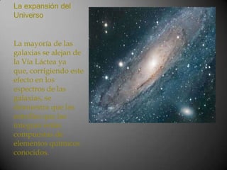 La expansión del
Universo


La mayoría de las
galaxias se alejan de
la Vía Láctea ya
que, corrigiendo este
efecto en los
espectros de las
galaxias, se
demuestra que las
estrellas que las
integran están
compuestas de
elementos químicos
conocidos.
 
