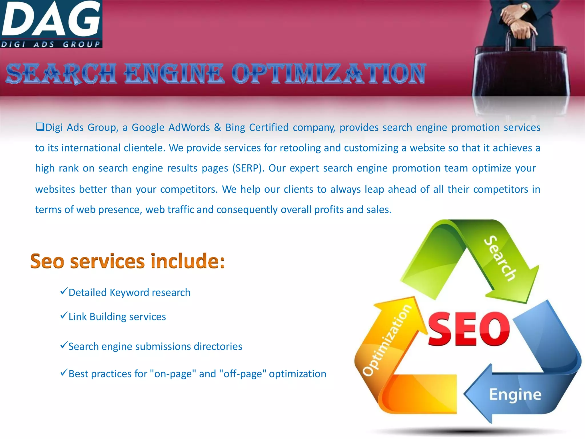 Digi Ads Group, a Google AdWords & Bing Certified company, provides search engine promotion services
to its international clientele. We provide services for retooling and customizing a website so that it achieves a
high rank on search engine results pages (SERP). Our expert search engine promotion team optimize your
websites better than your competitors. We help our clients to always leap ahead of all their competitors in
terms of web presence, web traffic and consequently overall profits and sales.
Detailed Keyword research
Link Building services
Search engine submissions directories
Best practices for "on-page" and "off-page" optimization
 