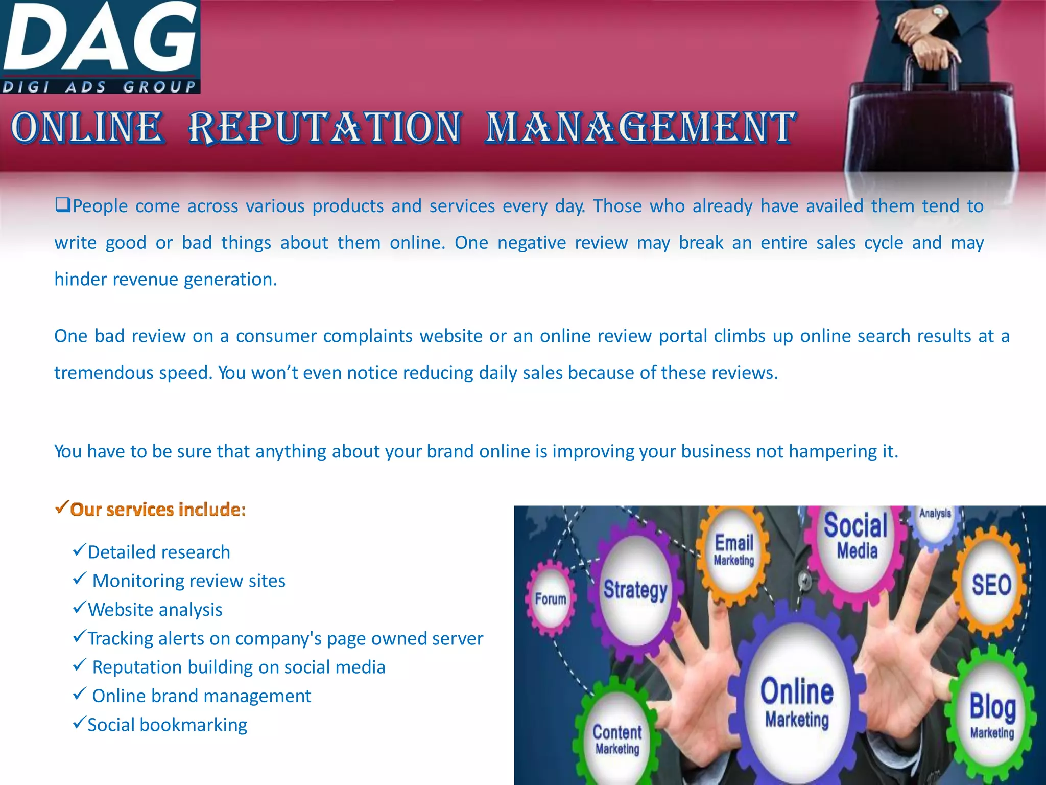 People come across various products and services every day. Those who already have availed them tend to
write good or bad things about them online. One negative review may break an entire sales cycle and may
hinder revenue generation.
One bad review on a consumer complaints website or an online review portal climbs up online search results at a
tremendous speed. You won’t even notice reducing daily sales because of these reviews.
You have to be sure that anything about your brand online is improving your business not hampering it.
Detailed research
 Monitoring review sites
Website analysis
Tracking alerts on company's page owned server
 Reputation building on social media
 Online brand management
Social bookmarking
 