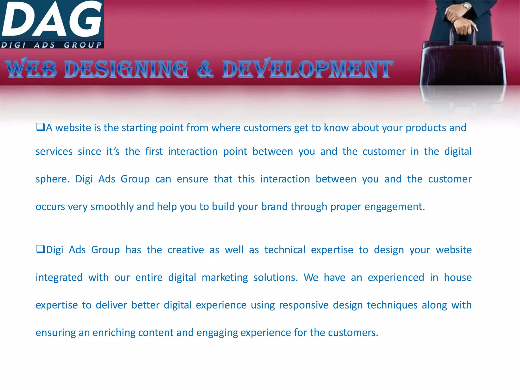A website is the starting point from where customers get to know about your products and
services since it’s the first interaction point between you and the customer in the digital
sphere. Digi Ads Group can ensure that this interaction between you and the customer
occurs very smoothly and help you to build your brand through proper engagement.
Digi Ads Group has the creative as well as technical expertise to design your website
integrated with our entire digital marketing solutions. We have an experienced in house
expertise to deliver better digital experience using responsive design techniques along with
ensuring an enriching content and engaging experience for the customers.
 
