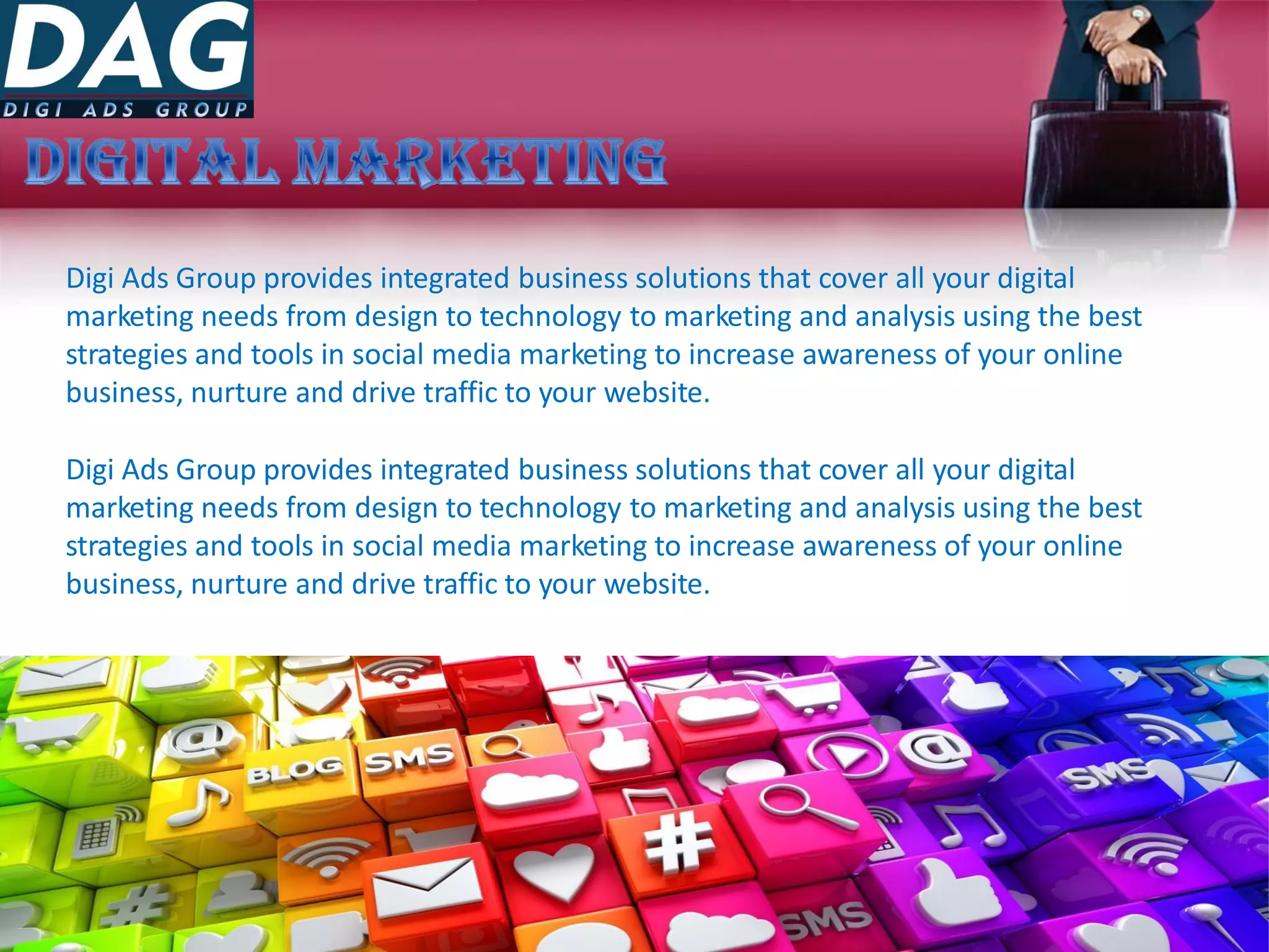 Digi Ads Group provides integrated business solutions that cover all your digital
marketing needs from design to technology to marketing and analysis using the best
strategies and tools in social media marketing to increase awareness of your online
business, nurture and drive traffic to your website.
Digi Ads Group provides integrated business solutions that cover all your digital
marketing needs from design to technology to marketing and analysis using the best
strategies and tools in social media marketing to increase awareness of your online
business, nurture and drive traffic to your website.
 