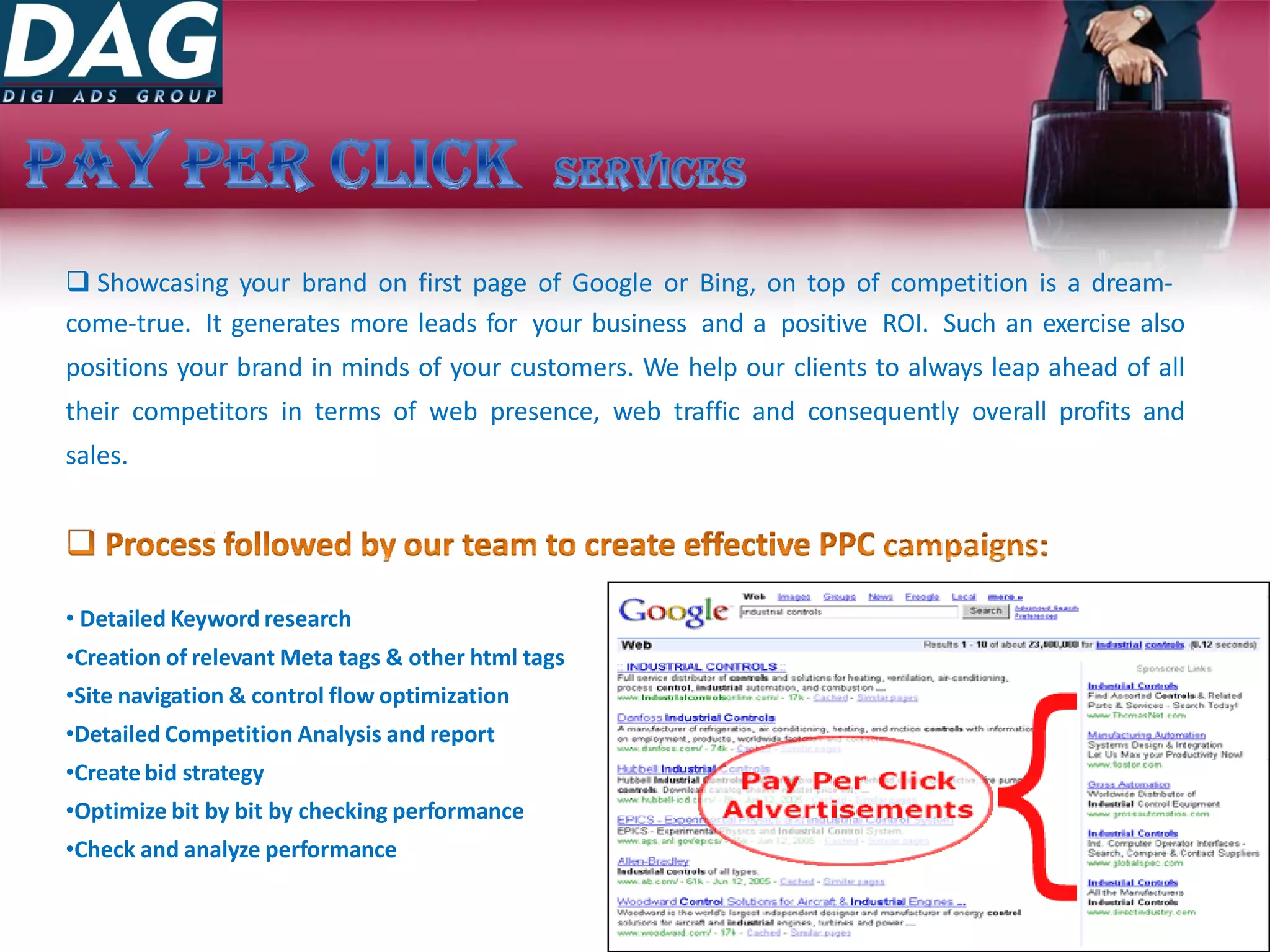  Showcasing your brand on first page of Google or Bing, on top of competition is a dream-
come-true. It generates more leads for your business and a positive ROI. Such an exercise also
positions your brand in minds of your customers. We help our clients to always leap ahead of all
their competitors in terms of web presence, web traffic and consequently overall profits and
sales.
• Detailed Keyword research
•Creation of relevant Meta tags & other html tags
•Site navigation & control flow optimization
•Detailed Competition Analysis and report
•Create bid strategy
•Optimize bit by bit by checking performance
•Check and analyze performance
 