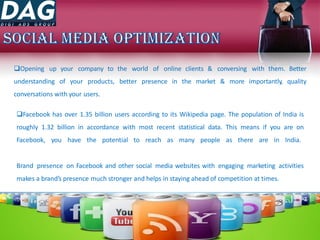 Opening up your company to the world of online clients & conversing with them. Better
understanding of your products, better presence in the market & more importantly, quality
conversations with your users.
Facebook has over 1.35 billion users according to its Wikipedia page. The population of India is
roughly 1.32 billion in accordance with most recent statistical data. This means if you are on
Facebook, you have the potential to reach as many people as there are in India.
Brand presence on Facebook and other social media websites with engaging marketing activities
makes a brand’s presence much stronger and helps in staying ahead of competition at times.
 