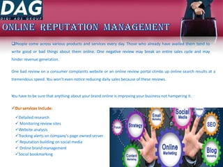 People come across various products and services every day. Those who already have availed them tend to
write good or bad things about them online. One negative review may break an entire sales cycle and may
hinder revenue generation.
One bad review on a consumer complaints website or an online review portal climbs up online search results at a
tremendous speed. You won’t even notice reducing daily sales because of these reviews.
You have to be sure that anything about your brand online is improving your business not hampering it.
Detailed research
 Monitoring review sites
Website analysis
Tracking alerts on company's page owned server
 Reputation building on social media
 Online brand management
Social bookmarking
 