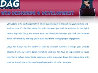 A website is the starting point from where customers get to know about your products and
services since it’s the first interaction point between you and the customer in the digital
sphere. Digi Ads Group can ensure that this interaction between you and the customer
occurs very smoothly and help you to build your brand through proper engagement.
Digi Ads Group has the creative as well as technical expertise to design your website
integrated with our entire digital marketing solutions. We have an experienced in house
expertise to deliver better digital experience using responsive design techniques along with
ensuring an enriching content and engaging experience for the customers.
 