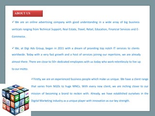ABOUTUS
 We are an online advertising company with good understanding in a wide array of big business
verticals ranging from Technical Support, Real Estate, Travel, Retail, Education, Financial Services and E-
Commerce.
 We, at Digi Ads Group, began in 2011 with a dream of providing top notch IT services to clients
worldwide. Today with a very fast growth and a host of services joining our repertoire, we are already
almost there. There are close to 50+ dedicated employees with us today who work relentlessly to live up
to our motto.
Firstly, we are an experienced business people which make us unique. We have a client range
that varies from NGOs to huge MNCs. With every new client, we are inching closer to our
mission of becoming a brand to reckon with. Already, we have established ourselves in the
Digital Marketing industry as a unique player with innovation as our key strength.
 