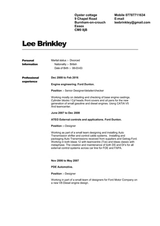 Lee Brinkley
Personal
Information
Marital status :- Divorced
Nationality :- British
Date of Birth :- 08-03-63
Professional
experience
Dec 2008 to Feb 2016
Engine engineering. Ford Dunton.
Position :- Senior Designer/detailer/checker
Working mostly on detailing and checking of base engine castings.
Cylinder blocks / Cyl heads /front covers and oil pans for the new
generation of small gasoline and diesel engines. Using CATIA V5
And teamcenter.
June 2007 to Dec 2008
ATEO External controls and applications. Ford Dunton.
Position :- Designer
Working as part of a small team designing and installing Auto
Transmission shifter and control cable systems. Installing and
packaging Auto Transmissions received from suppliers and Getrag Ford.
Working in both Ideas 12 with teamcentre (Tce) and Ideas classic with
metaphase. The creation and maintenance of both DS and DI’s for all
external control systems across car line for FOE and FAPA.
Nov 2006 to May 2007
PDE Automotive.
Position :- Designer
Working in part of a small team of designers for Ford Motor Company on
a new V8 Diesel engine design.
Oyster cottage
9 Chapel Road
Burnham-on-crouch
Essex
CM0 8jB
Mobile 07787711634
E-mail
leebrinkley@gmail.com
 