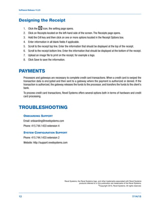 Software Release 15.25
12 7/14/15
Designing the Receipt
1. Click the icon, the setting page opens.
2. Click on Receipts located on the left-hand side of the screen. The Receipts page opens.
3. Hold the Crtl key and then click on one or more options located in the Receipt Options box.
4. Enter information in all blank fields if applicable.
5. Scroll to the receipt top line. Enter the information that should be displayed at the top of the receipt.
6. Scroll to the receipt bottom line. Enter the information that should be displayed at the bottom of the receipt.
7. Upload an image file to print on the receipt, for example a logo.
8. Click Save to save the information.
PAYMENTS
Processors and gateways are necessary to complete credit card transactions. When a credit card is swiped the
transaction data is encrypted and then sent to a gateway where the payment is authorized or denied. If the
transaction is authorized, the gateway releases the funds to the processor, and transfers the funds to the client's
bank.
To process credit card transactions, Revel Systems offers several options both in terms of hardware and credit
card processing.
TROUBLESHOOTING
ONBOARDING SUPPORT
Email: onboarding@revelsystems.com
Phone: 415.744.1433 extension 4
SYSTEM CONFIGURATION SUPPORT
Phone: 415.744.1433 extension 2
Website: http://support.revelsystems.com
Revel Systems, the Revel Systems logo, and other trademarks associated with Revel Systems
products referred to in this publication are trademarks of the Revel Systems.
©Copyright 2015, Revel Systems. All rights reserved.
 