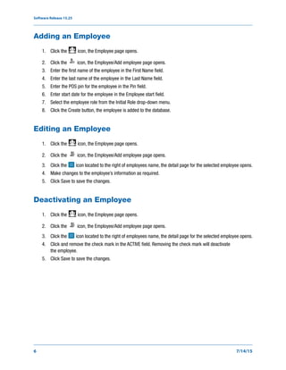 Software Release 15.25
6 7/14/15
Adding an Employee
1. Click the icon, the Employee page opens.
2. Click the icon, the Employee/Add employee page opens.
3. Enter the first name of the employee in the First Name field.
4. Enter the last name of the employee in the Last Name field.
5. Enter the POS pin for the employee in the Pin field.
6. Enter start date for the employee in the Employee start field.
7. Select the employee role from the Initial Role drop-down menu.
8. Click the Create button, the employee is added to the database.
Editing an Employee
1. Click the icon, the Employee page opens.
2. Click the icon, the Employee/Add employee page opens.
3. Click the icon located to the right of employees name, the detail page for the selected employee opens.
4. Make changes to the employee’s information as required.
5. Click Save to save the changes.
Deactivating an Employee
1. Click the icon, the Employee page opens.
2. Click the icon, the Employee/Add employee page opens.
3. Click the icon located to the right of employees name, the detail page for the selected employee opens.
4. Click and remove the check mark in the ACTIVE field. Removing the check mark will deactivate
the employee.
5. Click Save to save the changes.
 