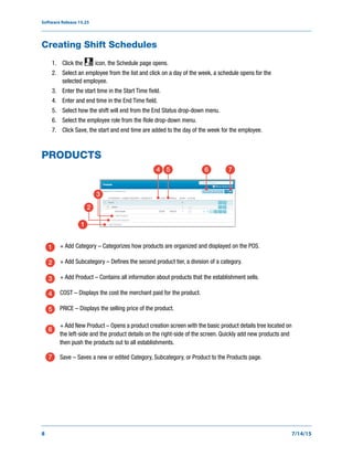 Software Release 15.25
8 7/14/15
Creating Shift Schedules
1. Click the icon, the Schedule page opens.
2. Select an employee from the list and click on a day of the week, a schedule opens for the
selected employee.
3. Enter the start time in the Start Time field.
4. Enter and end time in the End Time field.
5. Select how the shift will end from the End Status drop-down menu.
6. Select the employee role from the Role drop-down menu.
7. Click Save, the start and end time are added to the day of the week for the employee.
PRODUCTS
+ Add Category – Categorizes how products are organized and displayed on the POS.
+ Add Subcategory – Defines the second product tier, a division of a category.
+ Add Product – Contains all information about products that the establishment sells.
COST – Displays the cost the merchant paid for the product.
PRICE – Displays the selling price of the product.
+ Add New Product – Opens a product creation screen with the basic product details tree located on
the left-side and the product details on the right-side of the screen. Quickly add new products and
then push the products out to all establishments.
Save – Saves a new or edited Category, Subcategory, or Product to the Products page.
1
2
3
4 5 6 7
1
2
3
4
5
6
7
 