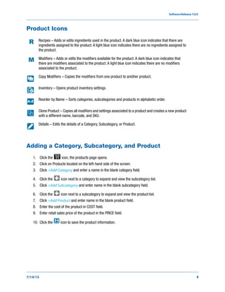 SoftwareRelease1525
7/14/15 9
Product Icons
Adding a Category, Subcategory, and Product
1. Click the icon, the products page opens.
2. Click on Products located on the left-hand side of the screen.
3. Click +Add Category and enter a name in the blank category field.
4. Click the icon next to a category to expand and view the subcategory list.
5. Click +Add Subcategory and enter name in the blank subcategory field.
6. Click the icon next to a subcategory to expand and view the product list.
7. Click +Add Product and enter name in the blank product field.
8. Enter the cost of the product in COST field.
9. Enter retail sales price of the product in the PRICE field.
10. Click the icon to save the product information.
Recipes – Adds or edits ingredients used in the product. A dark blue icon indicates that there are
ingredients assigned to the product. A light blue icon indicates there are no ingredients assigned to
the product.
Modifiers – Adds or edits the modifiers available for the product. A dark blue icon indicates that
there are modifiers associated to the product. A light blue icon indicates there are no modifiers
associated to the product.
Copy Modifiers – Copies the modifiers from one product to another product.
Inventory – Opens product inventory settings.
Reorder by Name – Sorts categories, subcategories and products in alphabetic order.
Clone Product – Copies all modifiers and settings associated to a product and creates a new product
with a different name, barcode, and SKU.
Details – Edits the details of a Category, Subcategory, or Product.
A-Z
 