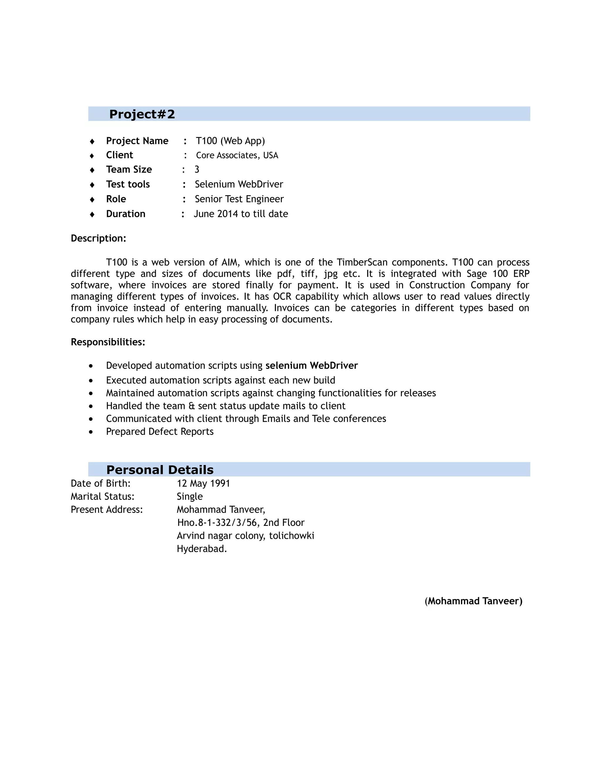 Project#2
♦ Project Name : T100 (Web App)
♦ Client : Core Associates, USA
♦ Team Size : 3
♦ Test tools : Selenium WebDriver
♦ Role : Senior Test Engineer
♦ Duration : June 2014 to till date
Description:
T100 is a web version of AIM, which is one of the TimberScan components. T100 can process
different type and sizes of documents like pdf, tiff, jpg etc. It is integrated with Sage 100 ERP
software, where invoices are stored finally for payment. It is used in Construction Company for
managing different types of invoices. It has OCR capability which allows user to read values directly
from invoice instead of entering manually. Invoices can be categories in different types based on
company rules which help in easy processing of documents.
Responsibilities:
• Developed automation scripts using selenium WebDriver
• Executed automation scripts against each new build
• Maintained automation scripts against changing functionalities for releases
• Handled the team & sent status update mails to client
• Communicated with client through Emails and Tele conferences
• Prepared Defect Reports
Personal Details
Date of Birth: 12 May 1991
Marital Status: Single
Present Address: Mohammad Tanveer,
Hno.8-1-332/3/56, 2nd Floor
Arvind nagar colony, tolichowki
Hyderabad.
(Mohammad Tanveer)
 