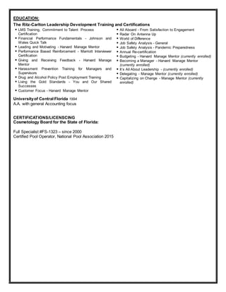 EDUCATION:
The Ritz-Carlton Leadership Development Training and Certifications
 LMS Training, Commitment to Talent Process
Certification
 Financial Performance Fundamentals - Johnson and
Wales Quick Talk
 Leading and Motivating - Harvard Manage Mentor
 Performance Based Reinforcement - Marriott Interviewer
Certification
 Giving and Receiving Feedback - Harvard Manage
Mentor
 Harassment Prevention Training for Managers and
Supervisors
 Drug and Alcohol Policy Post Employment Training
 Living the Gold Standards - You and Our Shared
Successes
 Customer Focus - Harvard Manage Mentor
 All Aboard - From Satisfaction to Engagement
 Radar On Antenna Up
 World of Difference
 Job Safety Analysis - General
 Job Safety Analysis - Pandemic Preparedness
 Annual Re-certification
 Budgeting - Harvard Manage Mentor (currently enrolled)
 Becoming a Manager - Harvard Manage Mentor
(currently enrolled)
 It’s All About Leadership - (currently enrolled)
 Delegating - Manage Mentor (currently enrolled)
 Capitalizing on Change - Manage Mentor (currently
enrolled)
Universityof Central Florida 1994
A.A. with general Accounting focus
CERTIFICATIONS/LICENSCING
Cosmetology Board for the State of Florida:
Full Specialist #FS-1323 – since 2000
Certified Pool Operator, National Pool Association 2015
 