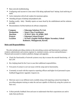  Basic network troubleshooting.
 Configuring mail account in Lotus notes 8.5& taking replicated local backup, local archiving of
mails.
 Active interaction with all sub vendors for maximum uptime.
 Attending all types of desktop and peripheral calls.
 Sending weekly / daily / Monthly reports on issues faced by the establishment and the solutions
provided.
 Documentation of all the hardware & software components.
Company : Educomp Solutions Pvt Ltd.
Designation : Smart Class Coordinator.
Duration : 29 MAY 2014- 30 APRIL 2015
Projects : Edusmart School Project
Location : St Paul’s English Medium Higher Secondary School
Kohinoor, Malappuram, Kerala.
Roles and Responsibilities:
The jobs includes providing solution to the networking systems and functioned as a primary
windows administrator and systems engineer to, maintain systems, services and performance –
Planned and executed in windows platform changes and upgrades.
• Check the functionality of network systems every day to ensure the smooth functioning of
the LAN
• Be a helping hand for the Users to ease their additional responsibilities.
• First point of contact to sort out issues with the setup and its functionality.
• Constantly in touch with the respective reporting officers and higher level personnel to pass
feedback/Suggestions/ upgrades /requests etc.
• Motivate users to use different tools available along with imparting content knowledge by
providing adequate training to make the end user capable of effectively using the systems on
their own.
• Collect periodic feedback from end users to understand what their expectations are and to
make them proficient.
 