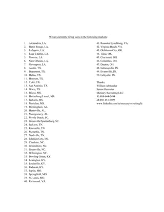 We are currently hiring sales in the following markets:
1. Alexandria, LA. 41. Roanoke/Lynchburg, VA.
2. Baton Rouge, LA. 42. Virginia Beach, VA.
3. Lafayette, LA. 43. Oklahoma City, OK.
4. Lake Charles, LA. 44. Tulsa, OK.
5. Monroe, LA. 45. Cincinnati, OH.
6. New Orleans, LA. 46. Columbus, OH.
7. Shreveport, LA. 47. Dayton, OH.
8. Austin, TX. 48. Indianapolis, IN.
9. Beaumont, TX. 49. Evansville, IN.
10. Dallas, TX. 50. Lafayette, IN.
11. Houston, TX.
12. Tyler, TX.
13. San Antonio, TX.
14. Waco, TX.
Thanks,
William Alexander
Senior Recruiter
Mercury Recruiting LLC
O:888-644-0494
M:850-454-8609
www.linkedin.com/in/mercuryrecruitingllc
15. Biloxi, MS.
16. Hattiesburg/Laurel, MS.
17. Jackson, MS.
18. Meridian, MS.
19. Birmingham, AL.
20. Huntsville, AL.
21. Montgomery, AL.
22. Myrtle Beach, SC.
23. Greenville/Spartanburg, SC.
24. Jackson, TN.
25. Knoxville, TN.
26. Memphis, TN.
27. Nashville, TN.
28. Johnson City, TN.
29. Charlotte, NC.
30. Greensboro, NC.
31. Greenville, NC.
32. Wilmington, NC.
33. Bowling Green, KY.
34. Lexington, KY.
35. Louisville, KY.
36. Paducah, KY.
37. Joplin, MO.
38. Springfield, MO.
39. St. Louis, MO.
40. Richmond, VA.
 