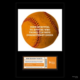 ONE LUCKY FAN COULD WIN A PAIR OF SEASON
TICKETS FOR COLLEGE BASEBALL IN CLEMSON.
ASK ME HOW
CONTEST ENDS
FEBRUARY 15TH, 2016
Doug Kingsmore Stadium, Perimeter Rd, Clemson, SC 29631
YOUR REBUTTAL
TO ANYONE WHO
THINKS YOU HAVE
COMMITMENT ISSUES
WIN SEASON TICKETS
Original Size
11 x 17
 
