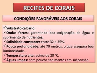 RECIFES DE CORAISRECIFES DE CORAIS
CONDIÇÕES FAVORÁVEIS AOS CORAISCONDIÇÕES FAVORÁVEIS AOS CORAISCONDIÇÕES FAVORÁVEIS AOS CORAISCONDIÇÕES FAVORÁVEIS AOS CORAIS
Substrato calcário.
Ondas fortes: garantindo boa oxigenação da água e
suprimento de nutrientes.
Salinidade constante: entre 32 e 35%.
Pouca profundidade: até 70 metros, o que assegura boa
luminosidade.
Temperatura alta: acima de 20 °C.
Águas limpas: com poucos sedimentos em suspensão.
Substrato calcário.
Ondas fortes: garantindo boa oxigenação da água e
suprimento de nutrientes.
Salinidade constante: entre 32 e 35%.
Pouca profundidade: até 70 metros, o que assegura boa
luminosidade.
Temperatura alta: acima de 20 °C.
Águas limpas: com poucos sedimentos em suspensão.
 