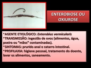 ENTEROBIOSE OUENTEROBIOSE OU
OXIUROSEOXIUROSE
AGENTE ETIOLÓGICO:AGENTE ETIOLÓGICO: Enterobius vermicularisEnterobius vermicularis
TRANSMISSÃO: ingestão de ovos (alimentos, água,TRANSMISSÃO: ingestão de ovos (alimentos, água,
poeira ou “mãos” contaminadas).poeira ou “mãos” contaminadas).
SINTOMAS: prurido anal e catarro intestinal.SINTOMAS: prurido anal e catarro intestinal.
PROFILAXIA: higiene pessoal, tratamento do doente,PROFILAXIA: higiene pessoal, tratamento do doente,
lavar os alimentos, saneamento.lavar os alimentos, saneamento.
AGENTE ETIOLÓGICO:AGENTE ETIOLÓGICO: Enterobius vermicularisEnterobius vermicularis
TRANSMISSÃO: ingestão de ovos (alimentos, água,TRANSMISSÃO: ingestão de ovos (alimentos, água,
poeira ou “mãos” contaminadas).poeira ou “mãos” contaminadas).
SINTOMAS: prurido anal e catarro intestinal.SINTOMAS: prurido anal e catarro intestinal.
PROFILAXIA: higiene pessoal, tratamento do doente,PROFILAXIA: higiene pessoal, tratamento do doente,
lavar os alimentos, saneamento.lavar os alimentos, saneamento.
 