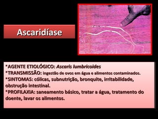 AscaridíaseAscaridíase
AGENTE ETIOLÓGICO:AGENTE ETIOLÓGICO: Ascaris lumbricoidesAscaris lumbricoides
TRANSMISSÃO:TRANSMISSÃO: ingestão de ovos em água e alimentos contaminados.ingestão de ovos em água e alimentos contaminados.
SINTOMAS: cólicas, subnutrição, bronquite, irritabilidade,SINTOMAS: cólicas, subnutrição, bronquite, irritabilidade,
obstrução intestinal.obstrução intestinal.
PROFILAXIA: saneamento básico, tratar a água, tratamento doPROFILAXIA: saneamento básico, tratar a água, tratamento do
doente, lavar os alimentos.doente, lavar os alimentos.
AGENTE ETIOLÓGICO:AGENTE ETIOLÓGICO: Ascaris lumbricoidesAscaris lumbricoides
TRANSMISSÃO:TRANSMISSÃO: ingestão de ovos em água e alimentos contaminados.ingestão de ovos em água e alimentos contaminados.
SINTOMAS: cólicas, subnutrição, bronquite, irritabilidade,SINTOMAS: cólicas, subnutrição, bronquite, irritabilidade,
obstrução intestinal.obstrução intestinal.
PROFILAXIA: saneamento básico, tratar a água, tratamento doPROFILAXIA: saneamento básico, tratar a água, tratamento do
doente, lavar os alimentos.doente, lavar os alimentos.
 
