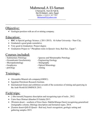 Mahmoud.A El-Saman
3 Hamad St., from El-Tall St,
Dar El-Salaam, cairo, Egypt
Mobile: (+2) 0111 367 7267
Melsaman92@yahoo.com
-------------------------------------------------------------
Objective:
• Geologist position with an oil or mining company.
Education:
• BSC in Special geology Science ,( 2011-2015). Al-Azhar University - Nasr City.
• Graduated a good grade cumulative.
• Very good in Graduation Project degree.
• Graduation Project in " Phosphate rocks in Qusseir Area, Red Sea , Egypt ".
Courses included:
- Sedimentary Petrology - Igneous and Metamorphic Petrology
- Groundwater Geochemistry - Engineering Geology
- Micropaleontology - Stratigraphy
- Geophysics - Optical Mineralogy
- petrology - mining
Trainings:
• Alexandria Mineral oils company(AMOC).
• Egyptian Petroleum Research Institute.
• International forum and exhibition seventh of the economics of mining and quarrying in
the Arab World ECOMINEX 2015.
Field trips:
• [ Abo-rawash] Sequence description and recognizing type of rocks , 2012.
• Cairo-Suez Distract (khashm El Galala) 2013.
• [Western desert – southern of Siwa Oasis- Dakhla/Kharga Oasis] recognizing generalized
stratigraphic column, lithology description and formation types. 2014.
• [Eastern desert-Qift-El Quseir - Red sea] Area's recognition, geologic setting and
gathering samples 2015.
 