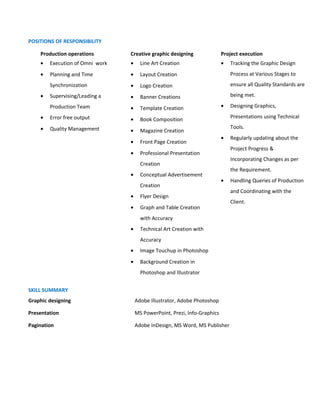 POSITIONS OF RESPONSIBILITY
Production operations Creative graphic designing Project execution
• Execution of Omni work
• Planning and Time
Synchronization
• Supervising/Leading a
Production Team
• Error free output
• Quality Management
• Line Art Creation
• Layout Creation
• Logo Creation
• Banner Creations
• Template Creation
• Book Composition
• Magazine Creation
• Front Page Creation
• Professional Presentation
Creation
• Conceptual Advertisement
Creation
• Flyer Design
• Graph and Table Creation
with Accuracy
• Technical Art Creation with
Accuracy
• Image Touchup in Photoshop
• Background Creation in
Photoshop and Illustrator
• Tracking the Graphic Design
Process at Various Stages to
ensure all Quality Standards are
being met.
• Designing Graphics,
Presentations using Technical
Tools.
• Regularly updating about the
Project Progress &
Incorporating Changes as per
the Requirement.
• Handling Queries of Production
and Coordinating with the
Client.
SKILL SUMMARY
Graphic designing Adobe Illustrator, Adobe Photoshop
Presentation MS PowerPoint, Prezi, Info-Graphics
Pagination Adobe InDesign, MS Word, MS Publisher
 