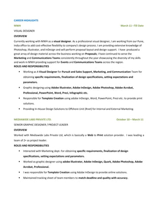 CAREER HIGHLIGHTS
MWH March 11 –Till Date
VISUAL DESIGNER
OVERVIEW
Currently working with MWH as a visual designer. As a professional visual designer, I am working from our Pune,
India office to add cost-effective flexibility to company’s design process. I am providing extensive knowledge of
Photoshop, Illustrator, and InDesign and will perform proposal layout and design support. I have produced a
great array of design material across the business working on Proposals; I have continued to serve the
Marketing and Communications Teams consistently throughout the year showcasing the diversity of my skills
and work in MWH providing support for Events and Communications Teams across the region.
ROLES AND RESPONSIBILITIES
 Working as A Visual Designer for Pursuit and Sales Support, Marketing, and Communication Team for
obtaining specific requirements, finalization of design specifications, setting expectations and
parameters.
 Graphic designing using Adobe Illustrator, Adobe InDesign, Adobe Photoshop, Adobe Acrobat,
Professional, PowerPoint, Word, Prezi, Infographic etc.
 Responsible for Template Creation using adobe InDesign, Word, PowerPoint, Prezi etc. to provide print
solutions.
 Providing In-House Design Solutions to Offshore Unit (Rnet) for Internal and External Marketing.
MEDIAWIDE LABS PRIVATE LTD. October 10 – March 11
SENIOR GRAPHIC DESIGNER / PROJECT LEADER
OVERVIEW
Worked with Mediawide Labs Private Ltd, which is basically a Web to Print solution provider. I was leading a
team of 2+ as project leader.
ROLES AND RESPONSIBILITIES
 Interacted with Marketing dept. For obtaining specific requirements, finalization of design
specifications, setting expectations and parameters.
 Worked as graphic designer using adobe Illustrator, Adobe InDesign, Quark, Adobe Photoshop, Adobe
Acrobat, Professional.
 I was responsible for Template Creation using Adobe InDesign to provide online solutions.
 Maintained tracking sheet of team members to match deadline and quality with accuracy.
 
