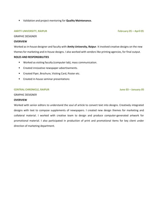 Validation and project mentoring for Quality Maintenance.
AMITY UNIVERSITY, RAIPUR February 05 – April 05
GRAPHIC DESIGNER
OVERVIEW
Worked as in-house designer and faculty with Amity University, Raipur. It involved creative designs on the new
themes for marketing and in-house designs. I also worked with vendors like printing agencies, for final output.
ROLES AND RESPONSIBILITIES
 Worked as visiting faculty (computer lab), mass communication.
 Created innovative newspaper advertisements.
 Created Flyer, Brochure, Visiting Card, Poster etc.
 Created in-house seminar presentations
CENTRAL CHRONICLE, RAIPUR June 03 – January 05
GRAPHIC DESIGNER
OVERVIEW
Worked with senior editors to understand the soul of article to convert text into designs. Creatively integrated
designs with text to compose supplements of newspapers. I created new design themes for marketing and
collateral material. I worked with creative team to design and produce computer-generated artwork for
promotional material. I also participated in production of print and promotional items for key client under
direction of marketing department.
 