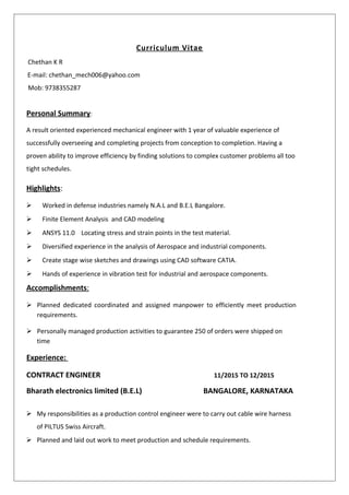 Curriculum Vitae
Chethan K R
E-mail: chethan_mech006@yahoo.com
Mob: 9738355287
Personal Summary:
A result oriented experienced mechanical engineer with 1 year of valuable experience of
successfully overseeing and completing projects from conception to completion. Having a
proven ability to improve efficiency by finding solutions to complex customer problems all too
tight schedules.
Highlights:
 Worked in defense industries namely N.A.L and B.E.L Bangalore.
 Finite Element Analysis and CAD modeling
 ANSYS 11.0 Locating stress and strain points in the test material.
 Diversified experience in the analysis of Aerospace and industrial components.
 Create stage wise sketches and drawings using CAD software CATIA.
 Hands of experience in vibration test for industrial and aerospace components.
Accomplishments:
 Planned dedicated coordinated and assigned manpower to efficiently meet production
requirements.
 Personally managed production activities to guarantee 250 of orders were shipped on
time
Experience:
CONTRACT ENGINEER 11/2015 TO 12/2015
Bharath electronics limited (B.E.L) BANGALORE, KARNATAKA
 My responsibilities as a production control engineer were to carry out cable wire harness
of PILTUS Swiss Aircraft.
 Planned and laid out work to meet production and schedule requirements.
 