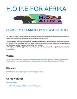 H.O.P.E FOR AFRIKA
HUMANITY, OPENNESS, PEACE and EQUALITY
H.O.P.E for AFRIKA is a humanitarian, nonprofit organization dedicated to relieving suffering through
health care interventions, education and poverty reduction programs.
Established in 2009 by volunteer Dr. Jean Michel Kayumba, MD physician frustrated to reach
out only to those privileged who can get access to his air-conditioned consultation room leaving
out the large number exposed to hardship and poverty.
H.O.P.E for AFRIKA is a private, humanitarian, charitable, non-profit, nonpolitical, nonsectarian
organization.
Vision:
To be the trusted leader in transforming healthcare landmarks delivery in Africa and services
into solutions that improve healthcare access, quality and population outcome in Africa.
Mission:
Providing service, impacting lives and caring for people.
Cores Values:
We must always;
Act with integrity and treat others with respect.
 