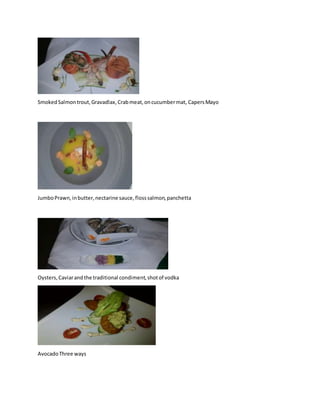 SmokedSalmontrout,Gravadlax,Crabmeat,oncucumbermat, CapersMayo
JumboPrawn,inbutter,nectarine sauce,flosssalmon,panchetta
Oysters,Caviarandthe traditional condiment,shotof vodka
AvocadoThree ways
 