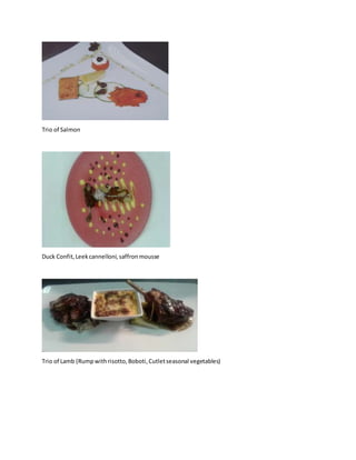 Trio of Salmon
Duck Confit,Leekcannelloni,saffronmousse
Trio of Lamb (Rumpwithrisotto,Boboti,Cutletseasonal vegetables)
 