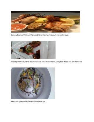 Oceana/SeafoodPlatter,withjeweledrice andperi-peri sauce,lemonbuttersauce
Trio of game meat (ostrich- Boursincheese,kudu-fruitcompote,springbok- cheese andtomatofondue
Moroccan SpicedFillet- Gardenof vegetables,jus
 