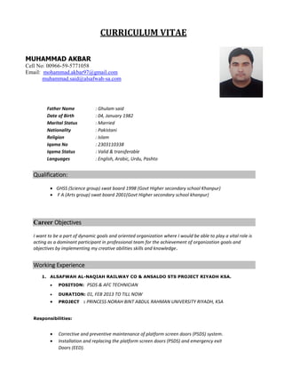 CURRICULUM	VITAE		
Father Name  : Ghulam said 
Date of Birth  : 04, January 1982  
Marital Status  : Married 
Nationality  : Pakistani 
Religion  : Islam 
Iqama No  : 2303110338 
Iqama Status  : Valid & transferable  
Languages  : English, Arabic, Urdu, Pashto 
Qualification: 
 
 GHSS (Science group) swat board 1998 (Govt Higher secondary school Khanpur) 
  F A (Arts group) swat board 2001(Govt Higher secondary school khanpur) 
Career Objectives
I want to be a part of dynamic goals and oriented organization where I would be able to play a vital role is 
acting as a dominant participant in professional team for the achievement of organization goals and 
objectives by implementing my creative abilities skills and knowledge. 
Working Experience  
1. ALSAFWAH AL-NAQIAH RAILWAY CO & ANSALDO STS PROJECT RIYADH KSA.
 POSITION: PSDS & AFC TECHNICIAN
 DURATION: 01, FEB 2013 TO TILL NOW
 PROJECT : PRINCESS NORAH BINT ABDUL RAHMAN UNIVERSITY RIYADH, KSA
Responsibilities:
 Corrective and preventive maintenance of platform screen doors (PSDS) system. 
 Installation and replacing the platform screen doors (PSDS) and emergency exit  
Doors (EED).  
MUHAMMAD AKBAR
Cell No: 00966-59-5771058
Email: mohammad.akbar97@gmail.com
muhammad.said@alsafwah-sa.com
 