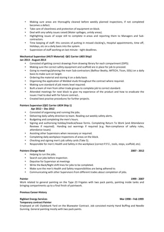 • Making sure areas are thoroughly cleaned before weekly planned inspections, if not completed
becomes a defect.
• Take care of cleanliness and protection of equipment on block.
• Deal with any safety issues raised (Water spillages, untidy areas).
• Highlighting issues of scope still to complete in areas and reporting them to Managers and Sub-
contractors.
• Time keeping of staff: this consists of putting in missed clocking's, Hospital appointments, time off,
Holidays, etc on a daily basis into the system.
• Supervision of staff working on last minute - tight deadlines.
Mechanical Supervisor (HILTI Material) QEC Carrier LB03 Ship2
Jan 2013 - August 2013
• Consisted of getting correct drawings from drawing library for each compartment (DIPS).
• Making sure the correct safety equipment and scaffold are in place for job to proceed.
• Going to meetings/phoning the main Sub-contractors (Balfour Beatty, IMTECH, Ticon, SSSL) on a daily
basis to make sure on target.
• Ordering the material and storing it on a daily basis
• Organising the application of Welded studs throughout the contract where required.
• Making sure standard of job meets level required.
• Built a team of men from other trade groups to complete job to correct standard.
• Attended meetings for next block to give my experience of the product and how to eradicate the
issues I had to deal with for future contract..
• Created best practise procedures for further projects.
Painters Supervisor (QEC Carrier LBO4 Ship 1)
Apr 2012 – Dec 2012
• Consisted of organising and running the jobs.
• Delivering daily safety direction to team. Reading out weekly safety alerts.
• Budgeting and completing the men's hours.
• Signing and authorising holiday/medical/leave forms. Completing Return To Work (and Attendance
Reviews if required). Handing out warnings if required (e.g. Non-compliance of safety rules,
attendance issues)
• Assisting other Supervisors when necessary or required.
• Completing daily workplace Inspections of areas on the block.
• Checking and signing men's job safety cards (Take 5).
• Responsible for men's Health and Safety in the workplace (correct P.P.E., tools, steps, scaffold, etc).
Painters Charge-Hand 2007 - 2012
• Helping to run the jobs.
• Search out jobs before inspection.
• Deputise for Supervisor at meetings
• Write the Back/Night shift lines for jobs to be completed.
• Make sure the men's Health and Safety responsibilities are being adhered to.
• Communicating with other Supervisors from different trades about completion of jobs.
Painter 1999 - 2007
Work related to general painting on the Type 23 Frigates with two pack paints, painting inside tanks and
bringing compartments up to a final finish of paintwork.
Previous Career History
Rigblast Energy Services Mar 1998 – Feb 1999
Temporary contract Painter
Employed at UIE Clydebank Yard on the Bluewater Contract. Job consisted mainly Hand Buffing and Needle
Gunning. General painting mostly with two pack paints.
 