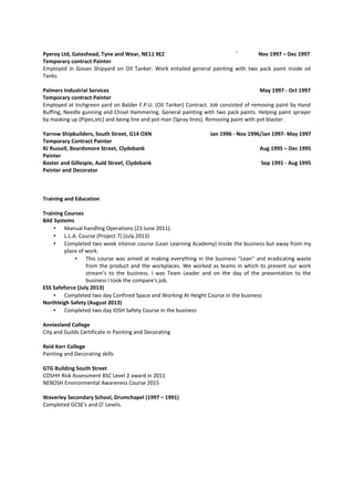 Pyeroy Ltd, Gateshead, Tyne and Wear, NE11 9EZ ` Nov 1997 – Dec 1997
Temporary contract Painter
Employed in Govan Shipyard on Oil Tanker. Work entailed general painting with two pack paint inside oil
Tanks.
Palmers Industrial Services May 1997 - Oct 1997
Temporary contract Painter
Employed at Inchgreen yard on Balder F.P.U. (Oil Tanker) Contract. Job consisted of removing paint by Hand
Buffing, Needle gunning and Chisel Hammering. General painting with two pack paints. Helping paint sprayer
by masking up (Pipes,etc) and being line and pot man (Spray lines). Removing paint with pot blaster.
Yarrow Shipbuilders, South Street, G14 OXN Jan 1996 - Nov 1996/Jan 1997- May 1997
Temporary Contract Painter
RJ Russell, Beardsmore Street, Clydebank Aug 1995 – Dec 1995
Painter
Baxter and Gillespie, Auld Street, Clydebank Sep 1991 - Aug 1995
Painter and Decorator
Training and Education
Training Courses
BAE Systems
• Manual handling Operations (23 June 2011).
• L.L.A. Course (Project 7) (July 2013)
• Completed two week intense course (Lean Learning Academy) inside the business but away from my
place of work.
• This course was aimed at making everything in the business "Lean" and eradicating waste
from the product and the workplaces. We worked as teams in which to present our work
stream’s to the business. I was Team Leader and on the day of the presentation to the
business I took the compare's job.
ESS Safeforce (July 2013)
• Completed two day Confined Space and Working At Height Course in the business
Northleigh Safety (August 2013)
• Completed two day IOSH Safety Course in the business
Anniesland College
City and Guilds Certificate in Painting and Decorating
Reid Kerr College
Painting and Decorating skills
GTG Building South Street
COSHH Risk Assessment BSC Level 2 award in 2011
NEBOSH Environmental Awareness Course 2015
Waverley Secondary School, Drumchapel (1997 – 1991)
Completed GCSE's and O' Levels.
 