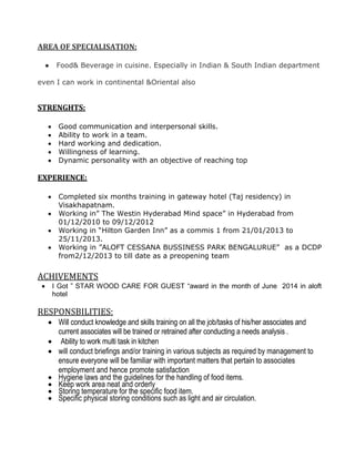 AREA OF SPECIALISATION:
● Food& Beverage in cuisine. Especially in Indian & South Indian department
even I can work in continental &Oriental also
STRENGHTS:
 Good communication and interpersonal skills.
 Ability to work in a team.
 Hard working and dedication.
 Willingness of learning.
 Dynamic personality with an objective of reaching top
EXPERIENCE:
 Completed six months training in gateway hotel (Taj residency) in
Visakhapatnam.
 Working in” The Westin Hyderabad Mind space” in Hyderabad from
01/12/2010 to 09/12/2012
 Working in “Hilton Garden Inn” as a commis 1 from 21/01/2013 to
25/11/2013.
 Working in ”ALOFT CESSANA BUSSINESS PARK BENGALURUE” as a DCDP
from2/12/2013 to till date as a preopening team
ACHIVEMENTS
 I Got ” STAR WOOD CARE FOR GUEST “award in the month of June 2014 in aloft
hotel
RESPONSBILITIES:
 Will conduct knowledge and skills training on all the job/tasks of his/her associates and
current associates will be trained or retrained after conducting a needs analysis .
 Ability to work multi task in kitchen
 will conduct briefings and/or training in various subjects as required by management to
ensure everyone will be familiar with important matters that pertain to associates
employment and hence promote satisfaction
 Hygiene laws and the guidelines for the handling of food items.
 Keep work area neat and orderly
 Storing temperature for the specific food item.
 Specific physical storing conditions such as light and air circulation.
 