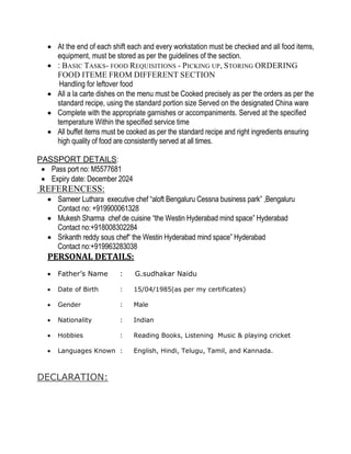  At the end of each shift each and every workstation must be checked and all food items,
equipment, must be stored as per the guidelines of the section.
 : BASIC TASKS- FOOD REQUISITIONS - PICKING UP, STORING ORDERING
FOOD ITEME FROM DIFFERENT SECTION
Handling for leftover food
 All a la carte dishes on the menu must be Cooked precisely as per the orders as per the
standard recipe, using the standard portion size Served on the designated China ware
 Complete with the appropriate garnishes or accompaniments. Served at the specified
temperature Within the specified service time
 All buffet items must be cooked as per the standard recipe and right ingredients ensuring
high quality of food are consistently served at all times.
PASSPORT DETAILS:
 Pass port no: M5577681
 Expiry date: December 2024
REFERENCESS:
 Sameer Luthara executive chef “aloft Bengaluru Cessna business park” ,Bengaluru
Contact no: +919900061328
 Mukesh Sharma chef de cuisine “the Westin Hyderabad mind space” Hyderabad
Contact no:+918008302284
 Srikanth reddy sous chef“ the Westin Hyderabad mind space” Hyderabad
Contact no:+919963283038
PERSONAL DETAILS:
 Father’s Name : G.sudhakar Naidu
 Date of Birth : 15/04/1985(as per my certificates)
 Gender : Male
 Nationality : Indian
 Hobbies : Reading Books, Listening Music & playing cricket
 Languages Known : English, Hindi, Telugu, Tamil, and Kannada.
DECLARATION:
 