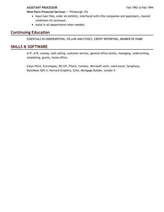 Continuing Education
SKILLS & SOFTWARE
Feb 1992 to Feb 1994ASSISTANT PROCESSOR
West Penn Financial Services － Pittsburgh, PA
Input loan files, order all exhibits, interfaced with title companies and appraisers, cleared
conditions for processor.
Assist in all departments when needed.
ESSENTIALS IN UNDERWRITING, PA LAW AND ETHICS, CREDIT REPORTING, MEMBER OF PAMB
A/P, A/R, closing, cold calling, customer service, general office duties, managing, underwriting,
scheduling, grants, home office.
Calyx-Point, Encompass, DU/LP, Fitech, Contour, Microsoft work, word excel, Symphony,
MultiMate ADV II, Harvard Graphics, Echo, Mortgage Builder, Lender X
 