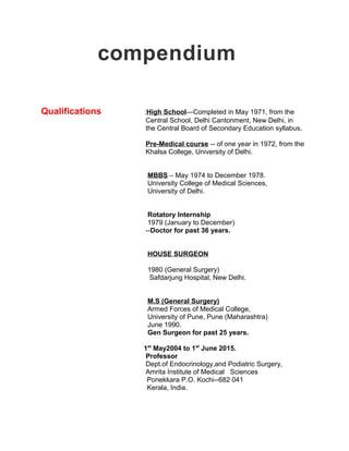 compendium
Qualifications :High School—Completed in May 1971, from the
Central School, Delhi Cantonment, New Delhi, in
the Central Board of Secondary Education syllabus.
Pre-Medical course -- of one year in 1972, from the
Khalsa College, University of Delhi.
MBBS – May 1974 to December 1978.
University College of Medical Sciences,
University of Delhi.
Rotatory Internship
1979 (January to December)
--Doctor for past 36 years.
HOUSE SURGEON
1980 (General Surgery)
Safdarjung Hospital, New Delhi.
M.S (General Surgery)
Armed Forces of Medical College,
University of Pune, Pune (Maharashtra)
June 1990.
Gen Surgeon for past 25 years.
1st
May2004 to 1st
June 2015.
Professor
Dept.of Endocrinology,and Podiatric Surgery,
Amrita Institute of Medical Sciences
Ponekkara P.O. Kochi--682 041
Kerala, India.
 