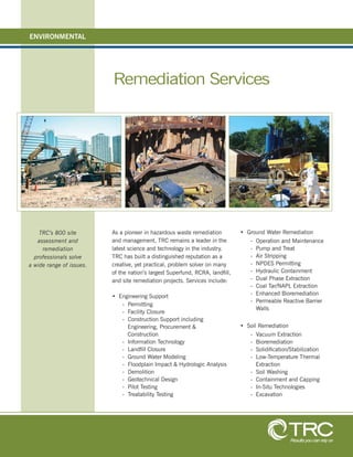 Remediation Services
As a pioneer in hazardous waste remediation
and management, TRC remains a leader in the
latest science and technology in the industry.
TRC has built a distinguished reputation as a
creative, yet practical, problem solver on many
of the nation’s largest Superfund, RCRA, land ll,
and site remediation projects. Services include:
• Engineering Support
- Permitting
- Facility Closure
- Construction Support including
Engineering, Procurement &
Construction
- Information Technology
- Land ll Closure
- Ground Water Modeling
- Floodplain Impact & Hydrologic Analysis
- Demolition
- Geotechnical Design
- Pilot Testing
- Treatability Testing
• Ground Water Remediation
- Operation and Maintenance
- Pump and Treat
- Air Stripping
- NPDES Permitting
- Hydraulic Containment
- Dual Phase Extraction
- Coal Tar/NAPL Extraction
- Enhanced Bioremediation
- Permeable Reactive Barrier
Walls
• Soil Remediation
- Vacuum Extraction
- Bioremediation
- Solidi cation/Stabilization
- Low-Temperature Thermal
Extraction
- Soil Washing
- Containment and Capping
- In-Situ Technologies
- Excavation
ENVIRONMENTAL
Results you can rely on
TRC’s 800 site
assessment and
remediation
professionals solve
a wide range of issues.
 