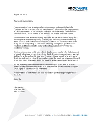 August 23, 2015
To whom it may concern,
Please accept this letter as a personal recommendation for Fernando Canchola.
Fernando worked as an intern for our organization, ProCamps, Inc., during the summer
of 2015 on our events in the Houston area. During his time with us, Fernando had a
significant impact on the success of our business and several individual events.
Throughout his time with the company, Fernando worked on a variety of key projects
including assistance with organizing, planning, and marketing events representing
Arian Foster of the Houston Texans and James Harden of the Houston Rockets. With
many projects being left up to Fernando’s autonomy, he displayed great character,
reliability, and timeliness in his work. With his help, our summer events were a
spectacular success.
Another notable aspect of this internship is that Fernando was here for the betterment
of himself in his drive for experience, being that little to no compensation was received
for his efforts. Throughout his time here, Fernando showed himself to be a person of
detail, fortitude, and foresight. From my observation, Fernando not only proved himself
to his supervisors here at ProCamps, but was also well respected by his fellow interns.
We feel extremely fortunate to have had Fernando as part of our team as he was a
perfect fit with our corporate culture. All of his hard work and dedication to our goals
speak highly of his character and work ethic.
Please feel free to contact me if you have any further questions regarding Fernando
Canchola.
Sincerely,
Jake Moylan
ProCamps, Inc.
513-793-2267
 