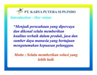 PT. KARYA PUTERA SUPLINDO
Introduction - Our vision
“Menjadi perusahaan yang dipercaya
dan dikenal selalu memberikan
kualitas terbaik dalam produk, jasa dan
sumber daya manusia yang bertujuany y g j
mengutamakan kepuasan pelanggan.
Motto : Selalu memberikan solusi yang
lebih baik
 