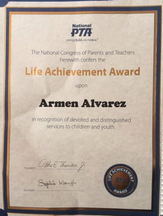 National
pmeverychild.onevoice.'
The NationalCongress of Parentsand Teachers
herewith confers the
Life Achievement Award
upon
Armen Alvarez
in recognition of devoted and distinguished
servicesto children and youth.
President
Secretarv
 
