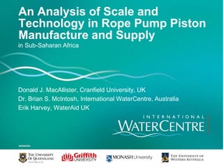 An Analysis of Scale and Technology in Rope Pump Piston Manufacture and Supply  in Sub-Saharan Africa Donald J. MacAllister, Cranfield University, UK Dr. Brian S. McIntosh, International WaterCentre, Australia Erik Harvey, WaterAid UK 