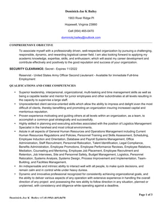 Page 1 of 3
Dominick-Jae K. Bailey • Cell (954) 465-0470
Dominick-Jae K Bailey
1903 River Ridge Pl
Hopewell, Virginia 23860
Cell (954) 465-0470
dominickj.bailey@outlook.com
COMPREHENSIVE OBJECTIVE
To associate myself with a professionally driven, well-respected organization by pursuing a challenging,
responsible, dynamic, and rewarding logistical career field. I am also looking forward to applying my
academic knowledge, expertise, skills, and enthusiasm; which will assist my career development and
contribute effectively and positively to the good reputation and success of your organization.
SECURITY CLEARANCE: Secret - Expires 11/2022
Reservist - United States Army Officer Second Lieutenant - Available for Immediate Full-time
Employment
QUALIFICATIONS AND CORE COMPETENCIES
• Superior leadership, interpersonal, organizational, multi-tasking and time management skills as well as
being a capable leader and mentor for junior employees and other subordinates at all levels resulting in
the capacity to supervise a large staff.
• Unprecedented client service-oriented skills which allow the ability to impress and delight even the most
difficult of clients, thereby benefitting and promoting an organization insuring increased capital and
meritorious reputation.
• Proven experience motivating and guiding others at all levels within an organization, as a team, to
accomplish a common goal strategically and successfully.
• Highly skilled in planning and executing activities associated with the position of Logistics Management
Specialist in the harshest and most critical environments.
• Astute in all aspects of General Human Resources and Operations Management including Current
Human Resources Regulations and Policies, Personnel Training and Skills Assessment, Scheduling,
Employee Induction and Orientation, Database and Payroll Systems Management, Office
Administration, Staff Recruitment, Personnel Relocation, Talent Identification, Legal Compliance,
Benefits Administration, Employee Promotions, Employee Performance Reviews, Employee Relations,
Mediation, Counseling and Mentoring, Employee Job Placement, Employee Recruitment and
Retention, Job Interviews, Site and Personnel Safety, Budget Management, Logistics, Personnel
Relocation, Systems Analysis, Systems Design, Process Improvement and Implementation, Team-
Building, and Facilities Management.
• An indispensable and intrinsic ability to interact well with all people, to make quick decisions, and
remain calm and in control while under heavy duress.
• Dynamic and innovative professional recognized for consistently achieving organizational goals, and
the ability to deliver various aspects of any operation with extensive experience in handling the overall
direction of any project and possessing the rare ability to follow direction in any situation, planned or
unplanned, with consistency and diligence while operating against a deadline.
 