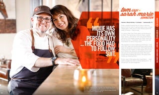 Owners, Moxie Kitchen + Cocktails | Jacksonville, FL
Every creative space has to have a starting
point. And for one of Jacksonville’s most unique
restaurants, that point is the official state soft
drink of Maine … Moxie soda.
It’s what Chef Tom Gray grew up drinking as
a child. The name has come to mean “gusto”
and “verve.” And when Tom and Sarah Marie
Johnston first began laying out their vision for
Moxie Kitchen + Cocktails, that spirit was the
foundation on which they built.
“We wanted it to have meaning and history.” And
with 200-year-old reclaimed wood and a whole
team of designers and artists, that meaning and
history quickly began to take shape. And in the
end, Moxie truly became something more than
the sum of its parts because while Tom and
Sarah Marie shaped the space, the space also
ended up shaping them.
“Once I was in the space and could feel it … I was
able to adapt the menu and the dishes to it … it
all just sort of came together.”
INDUSTRYWESTDESIGNPROFILETOMGRAY+SARAHMARIEJOHNSTON
sarah marie
JOHNSTON
tomGRAY +
12 13
PICTURED: Executive Chef Tom and Chief Marketing Officer
Sarah Marie rest (but not on their laurels) at Moxie Kitchen +
Cocktails, their industrial-chic-inspired, farm-to-table-themed
restaurant located in Jacksonville, FL.
MOXIEHAS
ITSOWN
PERSONALITY
...THEFOODHAD
TOFOLLOW
SUIT.
 