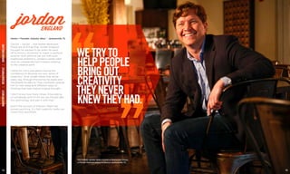 INDUSTRYWESTDESIGNPROFILEJORDANENGLAND
Owner + Founder, Industry West | Jacksonville, FL
jordanENGLAND
14 15
Doctor … lawyer … real estate developer.
Those are all things that Jordan England
thought he wanted to be when he went
off to Emory University to major in political
science. And while he set out with such
traditional ambitions, Jordan’s career path
took an unexpected turn toward catering
to the creative spirit.
“I think for me it was about having the
confidence to develop my own sense of
creativity.” And Jordan feeds that sense
every day through the stories he reads and
the people he talks to. They constantly expose
him to new ideas and different ways of
thinking that help inspire original thought.
“I don’t know how many times I’ll be talking
to somebody and it’ll hit me, we should take
this technology and pair it with that.”
And if the success of Industry West has
proven anything, it’s that creativity really can
come from anywhere.
PICTURED: Jordan takes a break at Restaurant Orsay,
a French-inspired eatery located in Jacksonville, FL.
WETRYTO
HELPPEOPLE
BRINGOUT
CREATIVITY
THEYNEVER
KNEWTHEYHAD.
 